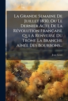 La Grande Semaine de Juillet 1830, Ou Le Dernier Acte de La Revolution Francaise Qui a Renverse Du Trone La Branche Ainee Des Bourbons... 1272516946 Book Cover