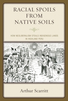 Racial Spoils from Native Soils: How Neoliberalism Steals Indigenous Lands in Highland Peru 0739191373 Book Cover