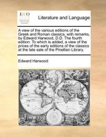 A view of the various editions of the Greek and Roman classics, with remarks, by Edward Harwood, D.D. The fourth edition. To which is added, a view of ... at the late sale of the Pinellian Library. 1170975240 Book Cover
