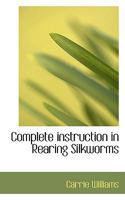 Complete instruction in rearing silkworms also how to build and furnish cocooneries, how to plant, prune, and care for mulberry trees, together with ... as to the silk industry in general 1015464475 Book Cover