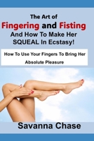 The Art of Fingering and Fisting And How To Make Her SQUEAL In Ecstasy!: How To Use Your Fingers To Bring Her Absolute Pleasure B0H5R83JZW Book Cover