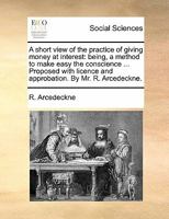 A short view of the practice of giving money at interest: being, a method to make easy the conscience ... Proposed with licence and approbation. By Mr. R. Arcedeckne. 117088234X Book Cover