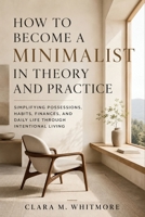 How to Become a Minimalist in Theory and Practice: Simplifying Possessions, Habits, Finances, and Daily Life Through Intentional Living B0H3Z8L8TF Book Cover