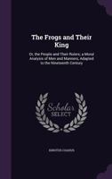 The Frogs and Their King: Or, the People and Their Rulers; a Moral Analysis of Men and Manners, Adapted to the Nineteenth Century 1357027168 Book Cover