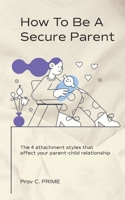 How to Be a Secure Parent: The 4 Attachment Styles That Affect Your Parent-Child Relationship B0BKYHMGCN Book Cover