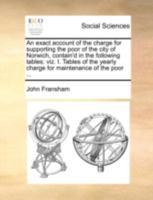 An exact account of the charge for supporting the poor of the city of Norwich, contain'd in the following tables: viz. I. Tables of the yearly charge for maintenance of the poor ... 1140751387 Book Cover