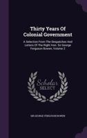 Thirty Years Of Colonial Government: A Selection From The Despatches And Letters Of The Right Hon. Sir George Ferguson Bowen, Volume 2... 1018839844 Book Cover