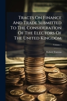 Tracts On Finance And Trade Submitted To The Consideration Of The Electors Of The United Kingdom, Volume 1 1286522218 Book Cover
