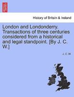 London and Londonderry. Transactions of three centuries considered from a historical and legal standpoint. [By J. C. W.] 1241052387 Book Cover
