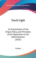 Torch Light: An Examination Of The Origin, Policy, And Principles Of The Opposition To The Administration 1120945135 Book Cover