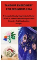 TAMBOUR EMBROIDERY FOR BEGINNERS 2024: A Complete Step by Step Guide to Master The Art of Tambour Embroidery to Create Attractive And Nice Looking Designs B0CV17XWPN Book Cover