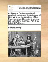 A discourse (philosophical and practical) concerning the existence of God. Wherein the principles of the Epicureans and Hobbists of our age are particularly shewn; ... Part II. By Edward Pelling, ... 1171135866 Book Cover