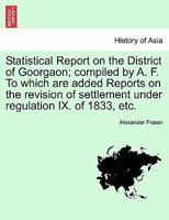 Statistical Report on the District of Goorgaon; Compiled by A. F. to Which Are Added Reports on the Revision of Settlement Under Regulation IX. of 183 1241561699 Book Cover