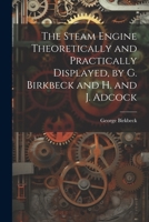 The Steam Engine Theoretically and Practically Displayed, by G. Birkbeck and H. and J. Adcock - Primary Source Edition 0343993252 Book Cover