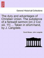 The duty and advantages of Christian Union. The substance of a farewell sermon [on 2 Cor. xiii. 11] ... Taken in short-hand, by J. Langdale. 1240908202 Book Cover