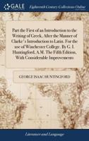 Part the First of an Introduction to the Writing of Greek, After the Manner of Clarke's Introduction to Latin. For the use of Winchester College. By ... Fifth Edition, With Considerable Improvements 1379519330 Book Cover