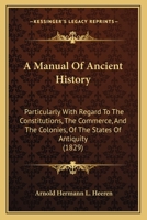 A Manual of Ancient History, Particularly With Regard to the Constitution, the Commerce, and the Colonies, of the States of Antiquity, With a Biographical Sketch of the Author 1530849721 Book Cover