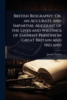 British Biography; Or, an Accurate and Impartial Account of the Lives and Writings of Eminent Persons in Great Britain and Ireland 1023710714 Book Cover