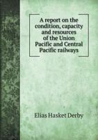 A Report on the Condition, Capacity and Resources of the Union Pacific and Central Pacific Railways 5518714882 Book Cover