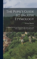 The Pupil's Guide To English Etymology: Containing The Principal Roots From The Latin, Greek, And Other Languages, With Their Derivatives 1018702679 Book Cover