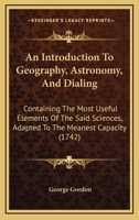 An Introduction To Geography, Astronomy, And Dialing: Containing The Most Useful Elements Of The Said Sciences, Adapted To The Meanest Capacity 1104613298 Book Cover