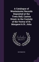 A Catalogue of Westminster Records Deposited at the Town Hall, Caxton Street, in the Custody of the Vestry of St. Margaret & St. John 1357809565 Book Cover