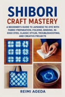 Shibori Craft Mastery: A Beginner’s Guide to Japanese Tie-Dye with Fabric Preparation, Folding, Binding, Stitching, Indigo Dyes, Classic Styles, Troubleshooting, and Creative Projects B0FTDX1GQG Book Cover