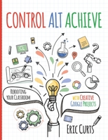 Control Alt Achieve : Rebooting Your Classroom with Creative Google Projects 1951600266 Book Cover