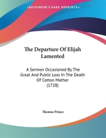 The Departure Of Elijah Lamented: A Sermon Occasioned By The Great And Public Loss In The Death Of Cotton Mather 0548613516 Book Cover