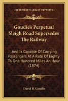 Goudie's Perpetual Sleigh Road Supersedes the Railway, and is Capable of Carrying Passengers at a Rate of Eighty to One Hundred Miles an Hour ... From Montreal to Fort Garry in 15 to 16... 1014196868 Book Cover