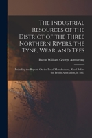The Industrial Resources of the District of the Three Northern Rivers, the Tyne, Wear, and Tees: Including the Reports On the Local Manufactures, Read Before the British Association, in 1863 1016488548 Book Cover