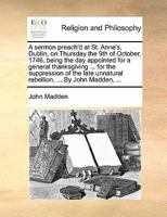 A sermon preach'd at St. Anne's, Dublin, on Thursday the 9th of October, 1746. being the day appointed for a general thanksgiving ... for the ... unnatural rebellion, ... By John Madden, ... 1171137427 Book Cover