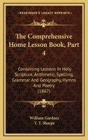 The Comprehensive Home Lesson Book, Part 4: Containing Lessons In Holy Scripture, Arithmetic, Spelling, Grammar And Geography, Hymns And Poetry 1104240696 Book Cover