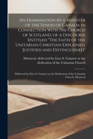 An Examination by a Minister of the Synod of Canada in Connection With the Church of Scotland, of a Discourse Entitled The Faith of the Unitarian ... Delivered by Ezra S. Gannett at The... 1013894928 Book Cover