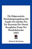 Die Eidgenossische Eisenbahngesetzgebung Mit Angabe Der Quellen Fur Die Kenntniss Der Darauf Bezuglichen Praxis Der Bundesbehorden (1887) 1168453682 Book Cover