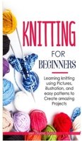 Knitting for Beginners: Learning knitting using pictures, illustration, and easy patterns to create amazing projects 147171487X Book Cover