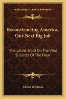 Reconstructing America: Our Next Big Job, the Latest Word on the Vital Subjects of the Hour. the Views on Reconstruction and Readjustment of the Country's Greatest Thinkers and Constructive and Indust 1432640992 Book Cover