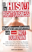 It Is His (!) Righteousness That Transforms Us—Not Our Own: A Revelation That Will Bring Abundant Peace Into Your Life and Allow You to Walk out on ... Into the Freedom That Jesus Came to Give You. B086G2YY3M Book Cover