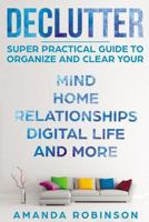 Declutter: SUPER Practical Guide to Organize and Clear Your: Mind, Home, Relationships, Digital Life And More 1979163367 Book Cover