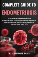 COMPLETE GUIDE TO ENDOMETRIOSIS: A Comprehensive Approach To Understanding Symptoms, Managing Chronic Pain, Enhancing Fertility, And Regaining Control Over Daily Life B0FPRNCKPB Book Cover