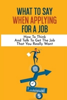 What To Say When Applying For A Job: How To Think And Talk To Get The Job That You Really Want: International Headhunter B09B1TYKVL Book Cover