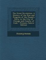 The Great Revolution: A History Of The Rise And Progress Of The People's Party In The City Of Chicago And County Of Cook, With Sketches Of The Elect In Office... 3744766632 Book Cover