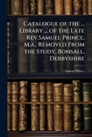Catalogue of the ... Library ... of the Late Rev.Samuel Prince, M.a., Removed From the Study, Bonsall, Derbyshire 1023761343 Book Cover