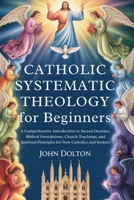 Catholic Systematic Theology for Beginners: A Comprehensive Introduction to Sacred Doctrine, Biblical Foundations, Church Teachings, and Spiritual Principles for New Catholics and Seekers B0GNZN95RG Book Cover