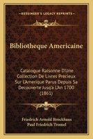 Bibliotheque Americaine: Catalogue Raisonne D'Une Collection De Livres Precieux Sur L'Amerique Parus Depuis Sa Decouverte Jusq'a L'An 1700 (1861) 1168053641 Book Cover