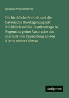Die kirchliche Freiheit und die bayerische Gesetzgebung mit Rückblick auf die Jesuitenfrage in Regensburg eine Ansprache des Bischofs von Regensburg an den Klerus seiner Diözese (German Edition) 3386160425 Book Cover