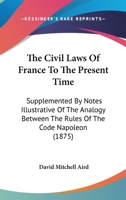 The Civil Laws of France to the Present Time: Supplemented by Notes Illustrative of the Analogy Between the Rules of the Code Napoléon and the Leading ... of the Roman Law - Primary Source Edition 1289339120 Book Cover
