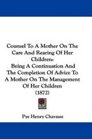 Counsel To A Mother On The Care And Rearing Of Her Children: Being A Continuation And The Completion Of Advice To A Mother On The Management Of Her Children 1165339560 Book Cover