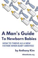 A Man's Guide to Newborn Babies: How To Thrive As A New Father When Baby Arrives! 1521163065 Book Cover