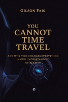 YOU CANNOT TIME TRAVEL: and why this changes everything in our understanding of reality B0GV8G63XN Book Cover